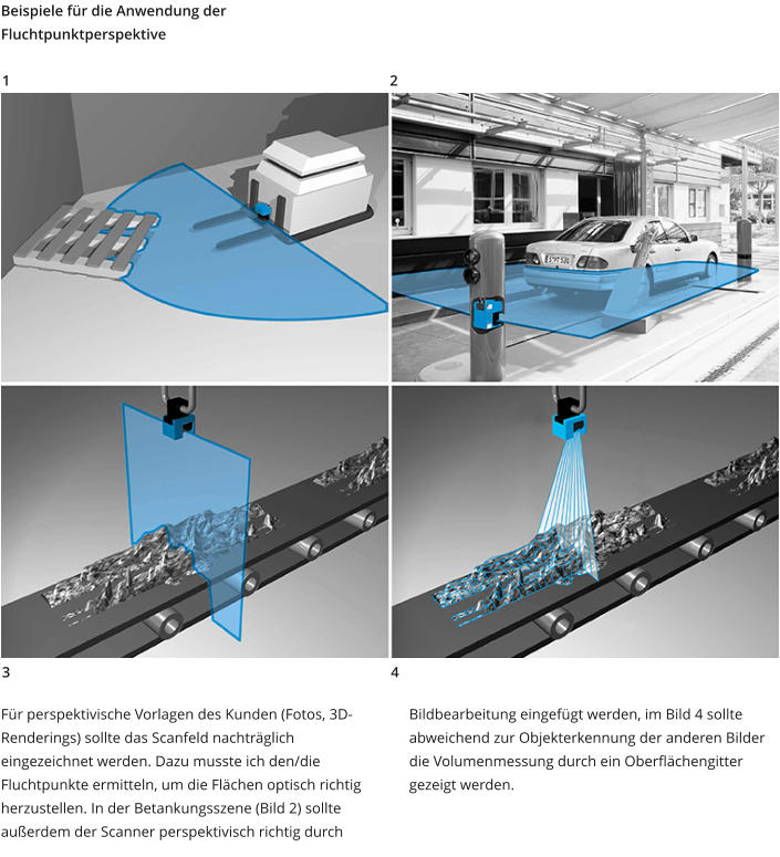 Beispiele für die Anwendung der Fluchtpunktperspektive Für perspektivische Vorlagen des Kunden (Fotos, 3D-Renderings) sollte das Scanfeld nachträglich eingezeichnet werden. Dazu musste ich den/die Fluchtpunkte ermitteln, um die Flächen optisch richtig herzustellen. In der Betankungsszene (Bild 2) sollte außerdem der Scanner perspektivisch richtig durch Bildbearbeitung eingefügt werden, im Bild 4 sollte abweichend zur Objekterkennung der anderen Bilder die Volumenmessung durch ein Oberflächengitter gezeigt werden. 1 2 3 4