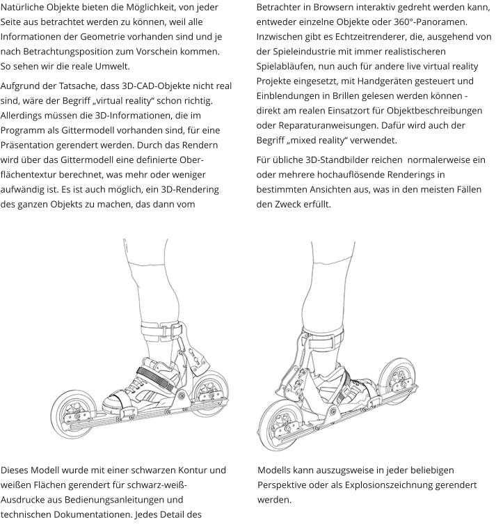 Natürliche Objekte bieten die Möglichkeit, von jeder Seite aus betrachtet werden zu können, weil alle Informationen der Geometrie vorhanden sind und je nach Betrachtungsposition zum Vorschein kommen. So sehen wir die reale Umwelt.  Aufgrund der Tatsache, dass 3D-CAD-Objekte nicht real sind, wäre der Begriff „virtual reality“ schon richtig. Allerdings müssen die 3D-Informationen, die im Programm als Gittermodell vorhanden sind, für eine Präsentation gerendert werden. Durch das Rendern wird über das Gittermodell eine definierte Ober-flächentextur berechnet, was mehr oder weniger aufwändig ist. Es ist auch möglich, ein 3D-Rendering des ganzen Objekts zu machen, das dann vom Betrachter in Browsern interaktiv gedreht werden kann, entweder einzelne Objekte oder 360°-Panoramen. Inzwischen gibt es Echtzeitrenderer, die, ausgehend von der Spieleindustrie mit immer realistischeren Spielabläufen, nun auch für andere live virtual reality Projekte eingesetzt, mit Handgeräten gesteuert und Einblendungen in Brillen gelesen werden können - direkt am realen Einsatzort für Objektbeschreibungen oder Reparaturanweisungen. Dafür wird auch der Begriff „mixed reality“ verwendet. Für übliche 3D-Standbilder reichen  normalerweise ein oder mehrere hochauflösende Renderings in bestimmten Ansichten aus, was in den meisten Fällen den Zweck erfüllt. Dieses Modell wurde mit einer schwarzen Kontur und weißen Flächen gerendert für schwarz-weiß-Ausdrucke aus Bedienungsanleitungen und technischen Dokumentationen. Jedes Detail des Modells kann auszugsweise in jeder beliebigen  Perspektive oder als Explosionszeichnung gerendert werden.